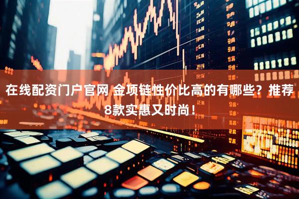 在线配资门户官网 金项链性价比高的有哪些？推荐8款实惠又时尚！
