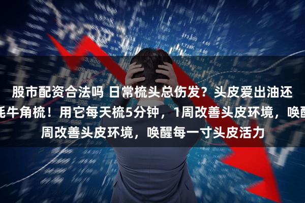 股市配资合法吗 日常梳头总伤发？头皮爱出油还瘙痒？内行都选牦牛角梳！用它每天梳5分钟，1周改善头皮环境，唤醒每一寸头皮活力