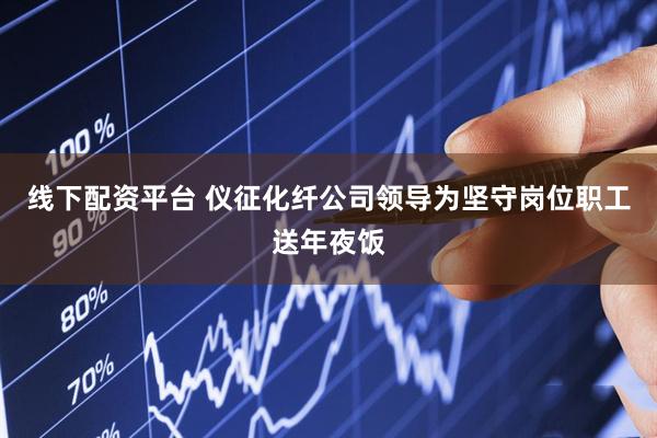 线下配资平台 仪征化纤公司领导为坚守岗位职工送年夜饭
