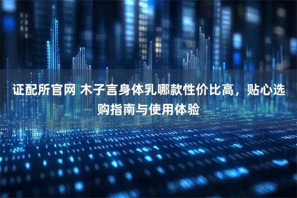 证配所官网 木子言身体乳哪款性价比高，贴心选购指南与使用体验
