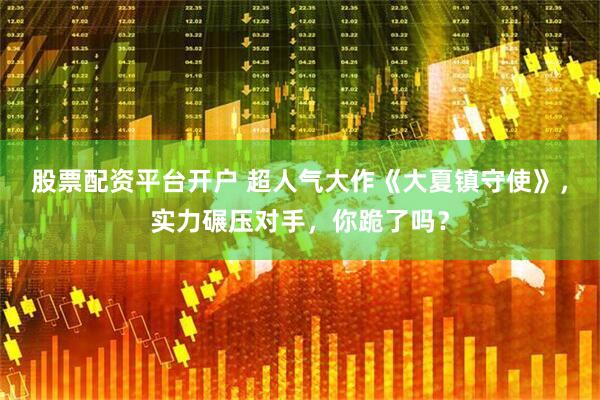 股票配资平台开户 超人气大作《大夏镇守使》，实力碾压对手，你跪了吗？