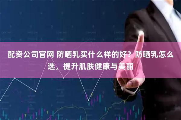 配资公司官网 防晒乳买什么样的好？防晒乳怎么选，提升肌肤健康与美丽