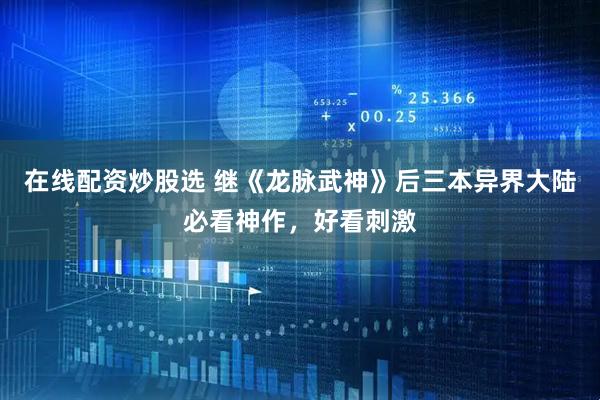 在线配资炒股选 继《龙脉武神》后三本异界大陆必看神作，好看刺激
