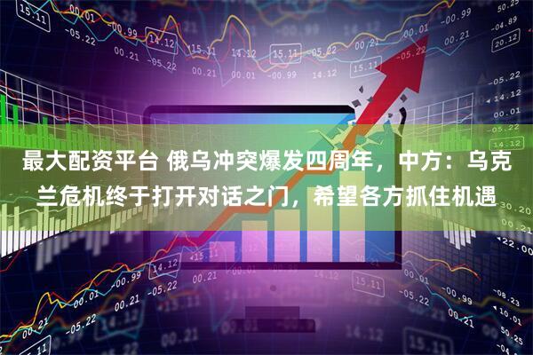 最大配资平台 俄乌冲突爆发四周年，中方：乌克兰危机终于打开对话之门，希望各方抓住机遇