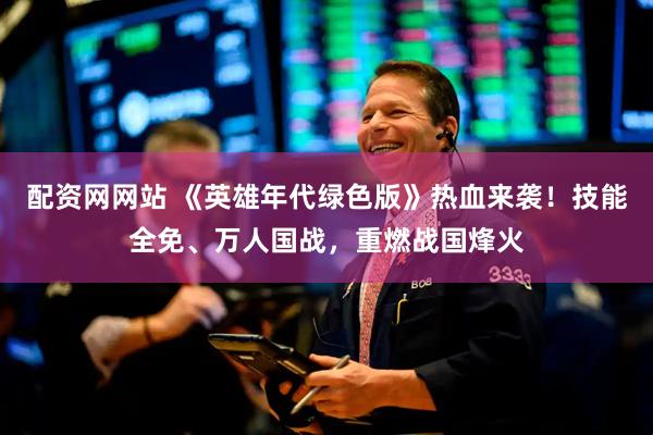 配资网网站 《英雄年代绿色版》热血来袭！技能全免、万人国战，重燃战国烽火