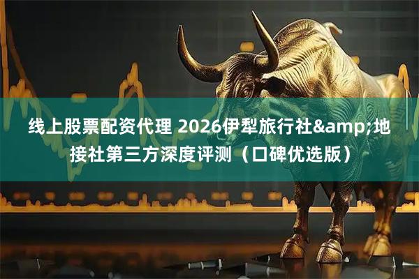 线上股票配资代理 2026伊犁旅行社&地接社第三方深度评测（口碑优选版）