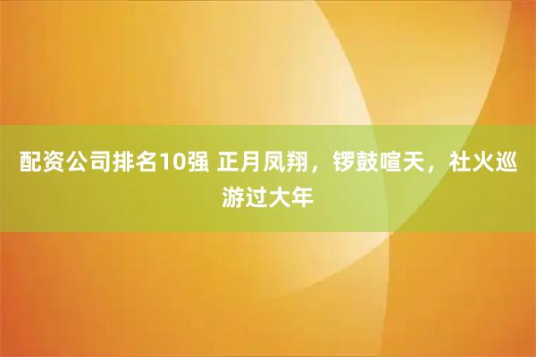 配资公司排名10强 正月凤翔，锣鼓喧天，社火巡游过大年