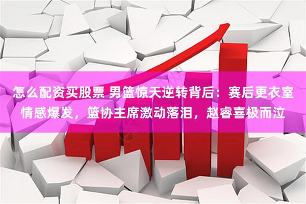 怎么配资买股票 男篮惊天逆转背后：赛后更衣室情感爆发，篮协主席激动落泪，赵睿喜极而泣