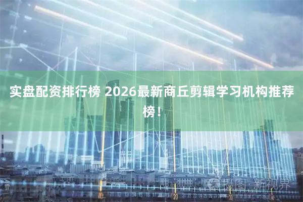 实盘配资排行榜 2026最新商丘剪辑学习机构推荐榜！
