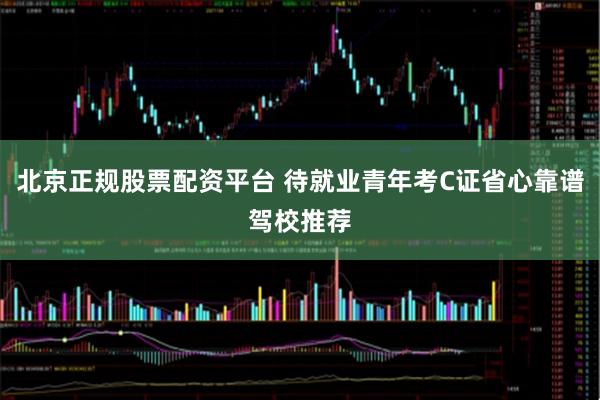 北京正规股票配资平台 待就业青年考C证省心靠谱驾校推荐