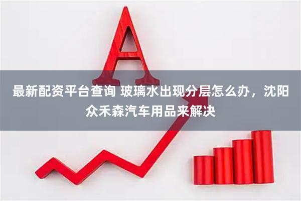 最新配资平台查询 玻璃水出现分层怎么办，沈阳众禾森汽车用品来解决