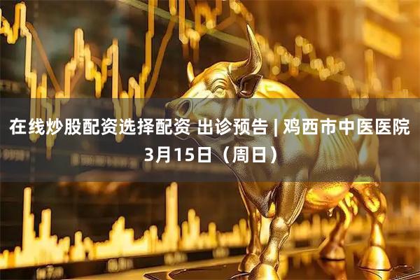 在线炒股配资选择配资 出诊预告 | 鸡西市中医医院3月15日（周日）