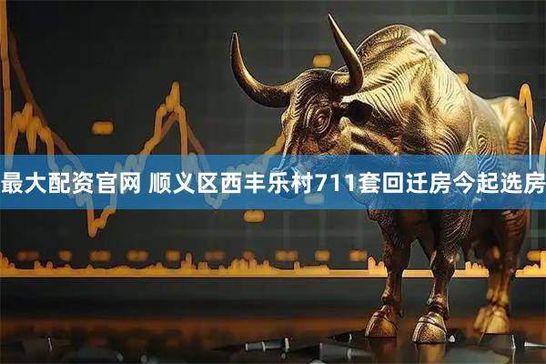 最大配资官网 顺义区西丰乐村711套回迁房今起选房