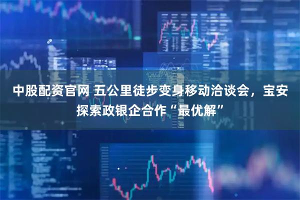 中股配资官网 五公里徒步变身移动洽谈会，宝安探索政银企合作“最优解”