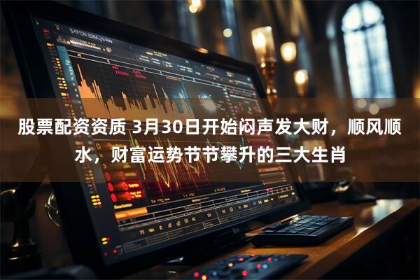 股票配资资质 3月30日开始闷声发大财，顺风顺水，财富运势节节攀升的三大生肖