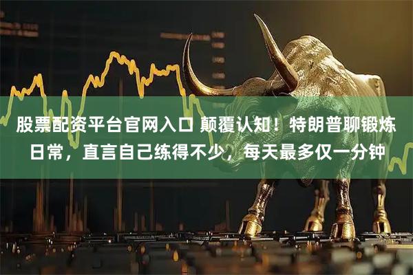 股票配资平台官网入口 颠覆认知！特朗普聊锻炼日常，直言自己练得不少，每天最多仅一分钟