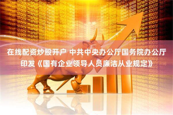 在线配资炒股开户 中共中央办公厅 国务院办公厅印发《国有企业领导人员廉洁从业规定》